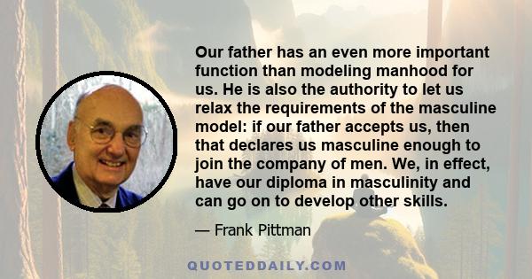 Our father has an even more important function than modeling manhood for us. He is also the authority to let us relax the requirements of the masculine model: if our father accepts us, then that declares us masculine