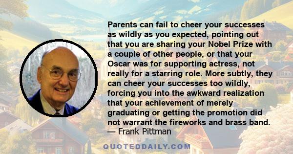 Parents can fail to cheer your successes as wildly as you expected, pointing out that you are sharing your Nobel Prize with a couple of other people, or that your Oscar was for supporting actress, not really for a