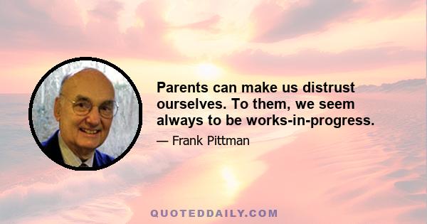 Parents can make us distrust ourselves. To them, we seem always to be works-in-progress.