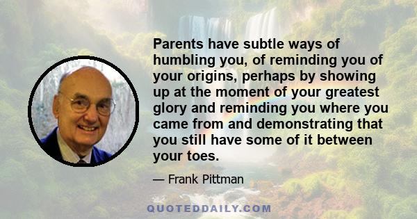 Parents have subtle ways of humbling you, of reminding you of your origins, perhaps by showing up at the moment of your greatest glory and reminding you where you came from and demonstrating that you still have some of