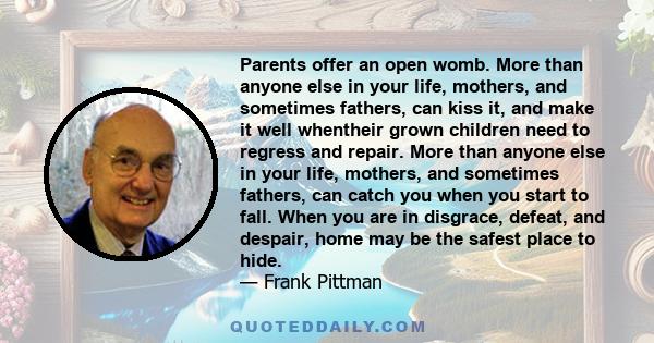 Parents offer an open womb. More than anyone else in your life, mothers, and sometimes fathers, can kiss it, and make it well whentheir grown children need to regress and repair. More than anyone else in your life,