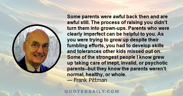 Some parents were awful back then and are awful still. The process of raising you didn't turn them into grown-ups. Parents who were clearly imperfect can be helpful to you. As you were trying to grow up despite their