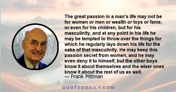 The great passion in a man's life may not be for women or men or wealth or toys or fame, or even for his children, but for his masculinity, and at any point in his life he may be tempted to throw over the things for