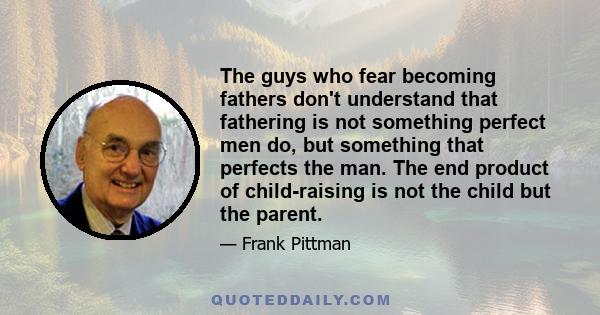 The guys who fear becoming fathers don't understand that fathering is not something perfect men do, but something that perfects the man. The end product of child-raising is not the child but the parent.