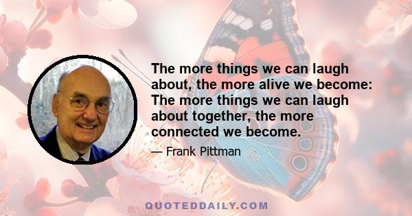 The more things we can laugh about, the more alive we become: The more things we can laugh about together, the more connected we become.