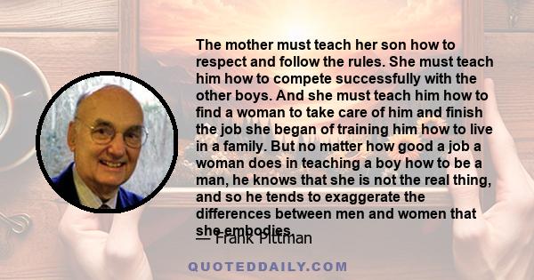 The mother must teach her son how to respect and follow the rules. She must teach him how to compete successfully with the other boys. And she must teach him how to find a woman to take care of him and finish the job