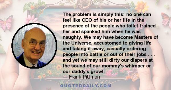 The problem is simply this: no one can feel like CEO of his or her life in the presence of the people who toilet trained her and spanked him when he was naughty. We may have become Masters of the Universe, accustomed to 