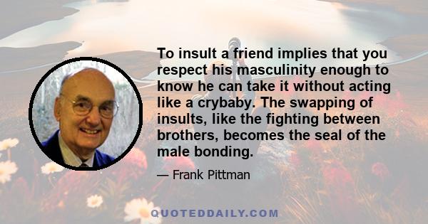 To insult a friend implies that you respect his masculinity enough to know he can take it without acting like a crybaby. The swapping of insults, like the fighting between brothers, becomes the seal of the male bonding.