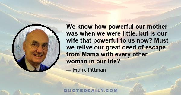 We know how powerful our mother was when we were little, but is our wife that powerful to us now? Must we relive our great deed of escape from Mama with every other woman in our life?