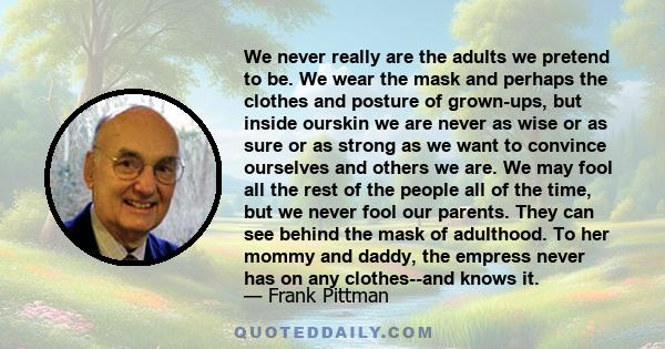 We never really are the adults we pretend to be. We wear the mask and perhaps the clothes and posture of grown-ups, but inside ourskin we are never as wise or as sure or as strong as we want to convince ourselves and