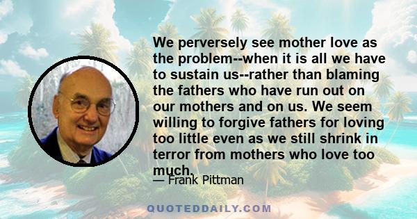 We perversely see mother love as the problem--when it is all we have to sustain us--rather than blaming the fathers who have run out on our mothers and on us. We seem willing to forgive fathers for loving too little