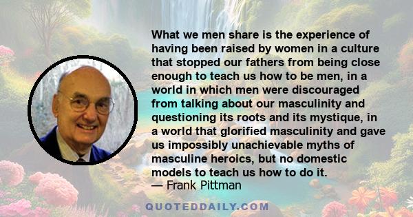 What we men share is the experience of having been raised by women in a culture that stopped our fathers from being close enough to teach us how to be men, in a world in which men were discouraged from talking about our 