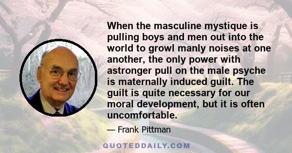 When the masculine mystique is pulling boys and men out into the world to growl manly noises at one another, the only power with astronger pull on the male psyche is maternally induced guilt. The guilt is quite