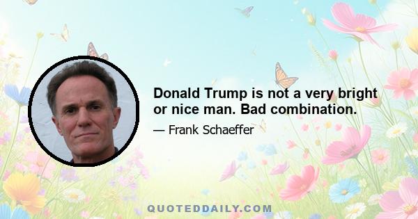 Donald Trump is not a very bright or nice man. Bad combination.