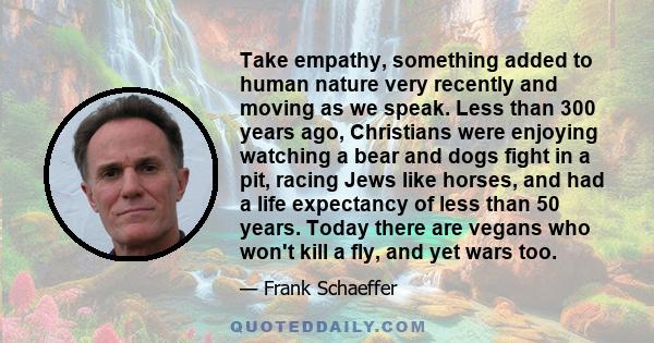 Take empathy, something added to human nature very recently and moving as we speak. Less than 300 years ago, Christians were enjoying watching a bear and dogs fight in a pit, racing Jews like horses, and had a life