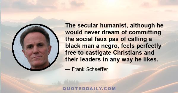 The secular humanist, although he would never dream of committing the social faux pas of calling a black man a negro, feels perfectly free to castigate Christians and their leaders in any way he likes.