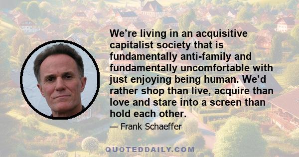 We’re living in an acquisitive capitalist society that is fundamentally anti-family and fundamentally uncomfortable with just enjoying being human. We’d rather shop than live, acquire than love and stare into a screen