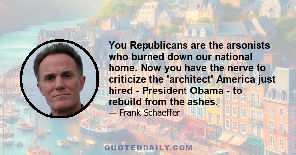 You Republicans are the arsonists who burned down our national home. Now you have the nerve to criticize the 'architect' America just hired - President Obama - to rebuild from the ashes.