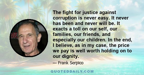 The fight for justice against corruption is never easy. It never has been and never will be. It exacts a toll on our self, our families, our friends, and especially our children. In the end, I believe, as in my case,