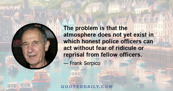 The problem is that the atmosphere does not yet exist in which honest police officers can act without fear of ridicule or reprisal from fellow officers.