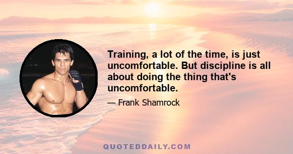 Training, a lot of the time, is just uncomfortable. But discipline is all about doing the thing that's uncomfortable.