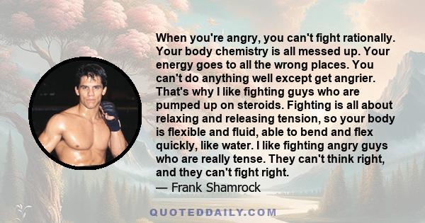 When you're angry, you can't fight rationally. Your body chemistry is all messed up. Your energy goes to all the wrong places. You can't do anything well except get angrier. That's why I like fighting guys who are