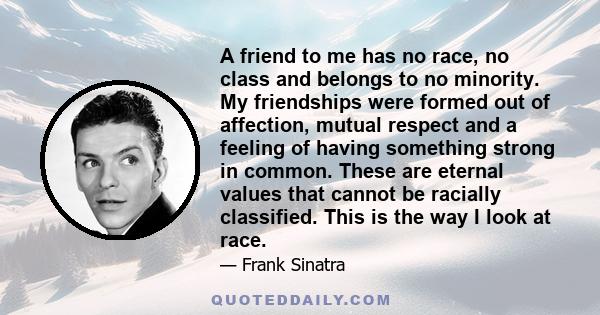 A friend to me has no race, no class and belongs to no minority. My friendships were formed out of affection, mutual respect and a feeling of having something strong in common. These are eternal values that cannot be