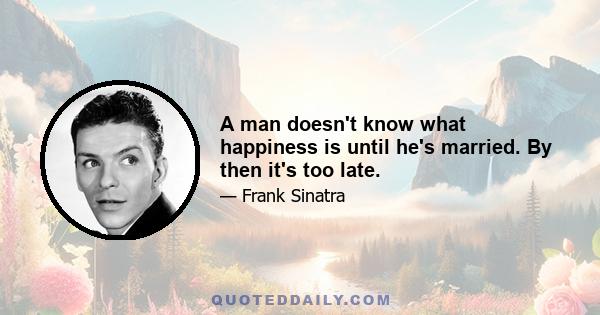 A man doesn't know what happiness is until he's married. By then it's too late.