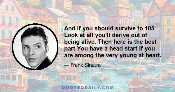 And if you should survive to 105 Look at all you'll derive out of being alive. Then here is the best part You have a head start If you are among the very young at heart.