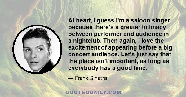 At heart, I guess I'm a saloon singer because there's a greater intimacy between performer and audience in a nightclub. Then again, I love the excitement of appearing before a big concert audience. Let's just say that