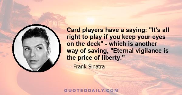 Card players have a saying: It's all right to play if you keep your eyes on the deck - which is another way of saving, Eternal vigilance is the price of liberty.