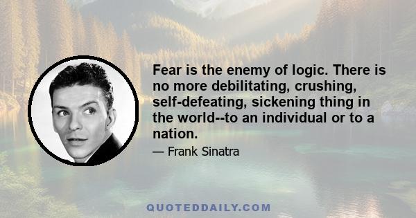 Fear is the enemy of logic. There is no more debilitating, crushing, self-defeating, sickening thing in the world--to an individual or to a nation.