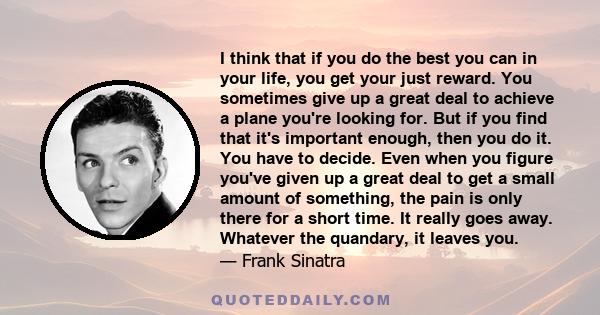 I think that if you do the best you can in your life, you get your just reward. You sometimes give up a great deal to achieve a plane you're looking for. But if you find that it's important enough, then you do it. You