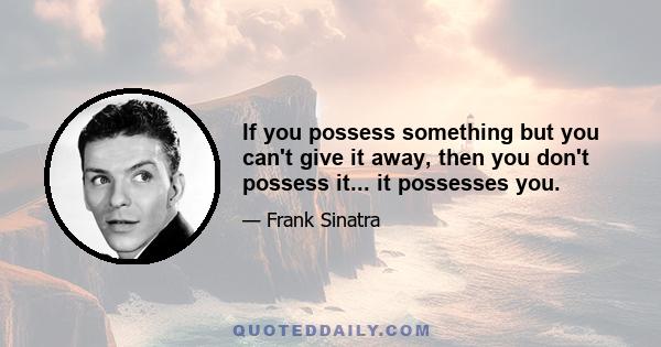 If you possess something but you can't give it away, then you don't possess it... it possesses you.