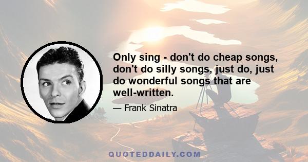 Only sing - don't do cheap songs, don't do silly songs, just do, just do wonderful songs that are well-written.