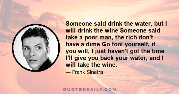 Someone said drink the water, but I will drink the wine Someone said take a poor man, the rich don't have a dime Go fool yourself, if you will, I just haven't got the time I'll give you back your water, and I will take