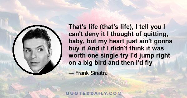 That's life (that's life), I tell you I can't deny it I thought of quitting, baby, but my heart just ain't gonna buy it And if I didn't think it was worth one single try I'd jump right on a big bird and then I'd fly