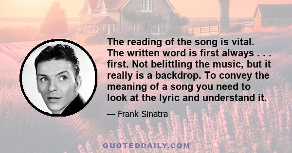 The reading of the song is vital. The written word is first always . . . first. Not belittling the music, but it really is a backdrop. To convey the meaning of a song you need to look at the lyric and understand it.