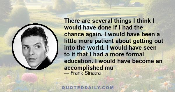 There are several things I think I would have done if I had the chance again. I would have been a little more patient about getting out into the world. I would have seen to it that I had a more formal education. I would 