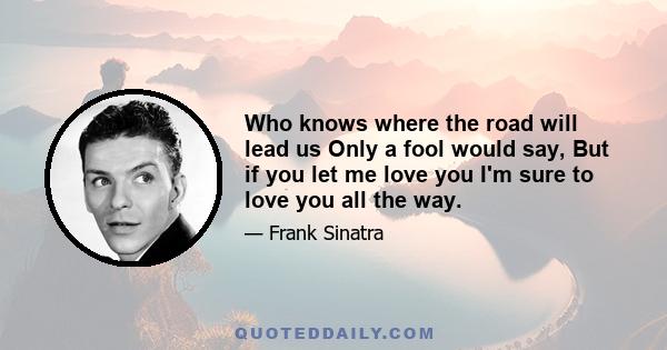 Who knows where the road will lead us Only a fool would say, But if you let me love you I'm sure to love you all the way.