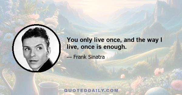 You only live once, and the way I live, once is enough.