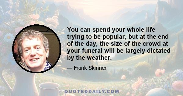 You can spend your whole life trying to be popular, but at the end of the day, the size of the crowd at your funeral will be largely dictated by the weather.