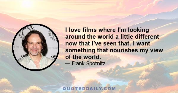 I love films where I'm looking around the world a little different now that I've seen that. I want something that nourishes my view of the world.