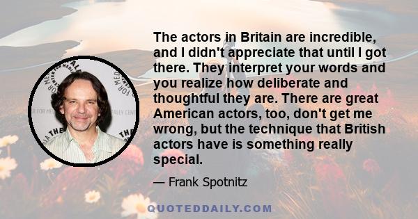 The actors in Britain are incredible, and I didn't appreciate that until I got there. They interpret your words and you realize how deliberate and thoughtful they are. There are great American actors, too, don't get me