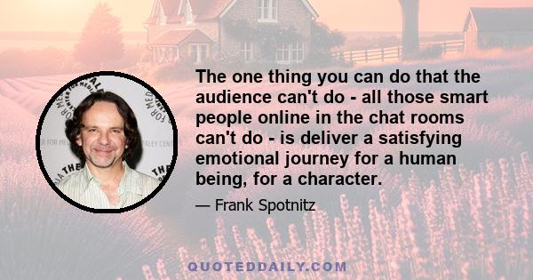 The one thing you can do that the audience can't do - all those smart people online in the chat rooms can't do - is deliver a satisfying emotional journey for a human being, for a character.