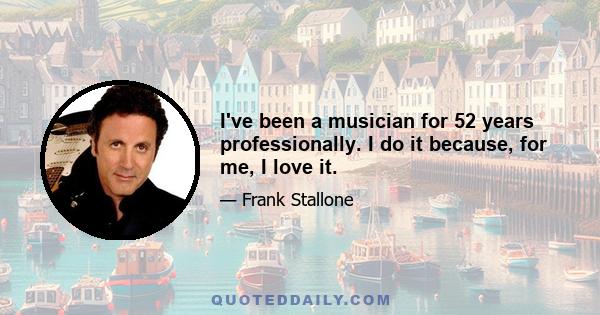 I've been a musician for 52 years professionally. I do it because, for me, I love it.