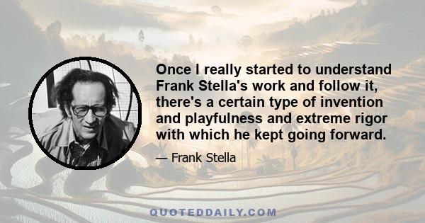 Once I really started to understand Frank Stella's work and follow it, there's a certain type of invention and playfulness and extreme rigor with which he kept going forward.