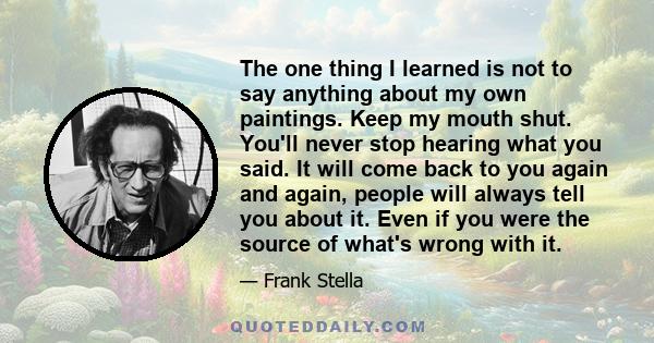 The one thing I learned is not to say anything about my own paintings. Keep my mouth shut. You'll never stop hearing what you said. It will come back to you again and again, people will always tell you about it. Even if 