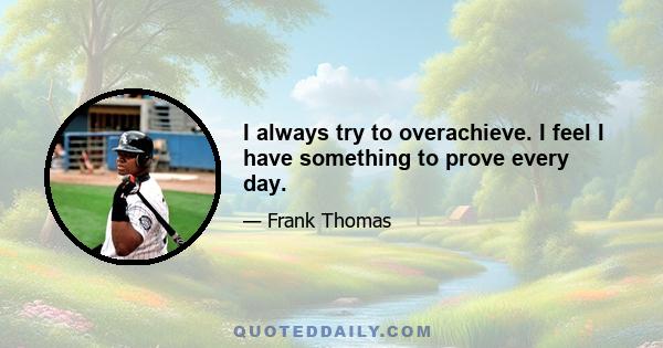 I always try to overachieve. I feel I have something to prove every day.