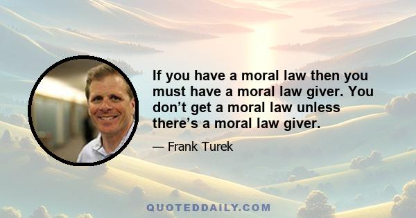 If you have a moral law then you must have a moral law giver. You don’t get a moral law unless there’s a moral law giver.